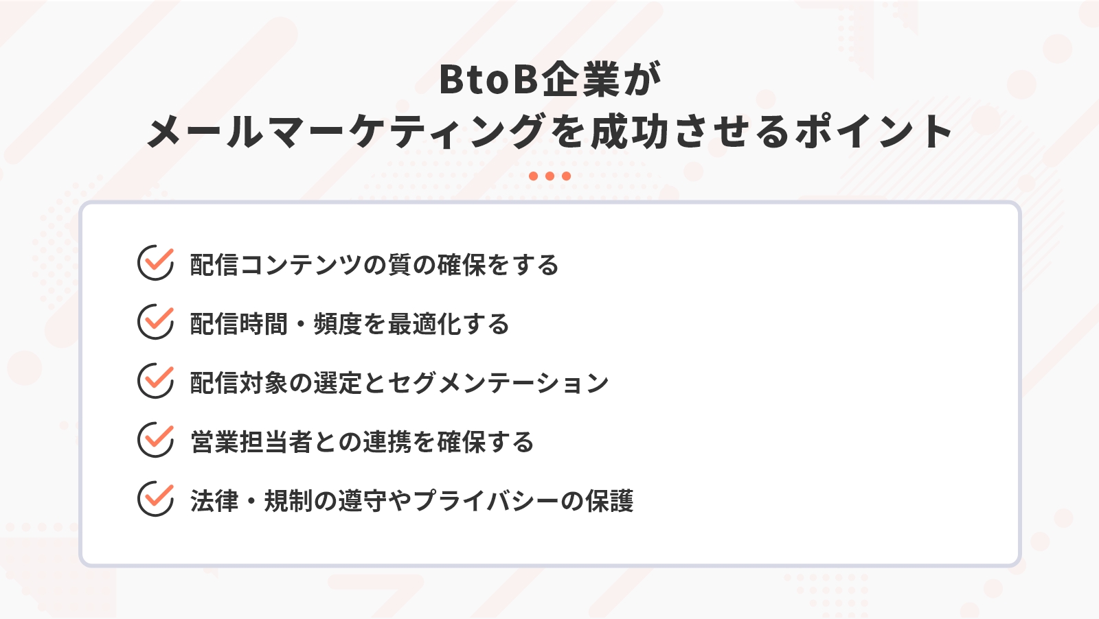 BtoB企業がメールマーケティングを成功させるポイントは「配信コンテンツの質の確保をする」「配信時間・頻度を最適化する」「配信対象の選定とセグメンテーション」「営業担当者との連携を確保する」「法律・規制の遵守やプライバシーの保護」の5つ。