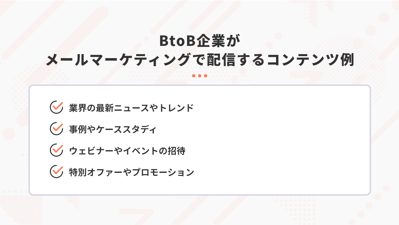 BtoB企業がメールマーケティングで配信するコンテンツ例には「業界の最新ニュースやトレンド」「事例やケーススタディ」「ウェビナーやイベントの招待」「特別オファーやプロモーション」などがある。
